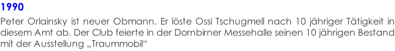 1990  Peter Orlainsky ist neuer Obmann. Er löste Ossi Tschugmell nach 10 jähriger Tätigkeit in diesem Amt ab. Der Club feierte in der Dornbirner Messehalle seinen 10 jährigen Bestand mit der Ausstellung „Traummobil“