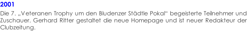 2001  Die 7. „Veteranen Trophy um den Bludenzer Städtle Pokal“ begeisterte Teilnehmer und Zuschauer. Gerhard Ritter gestaltet die neue Homepage und ist neuer Redakteur der Clubzeitung.