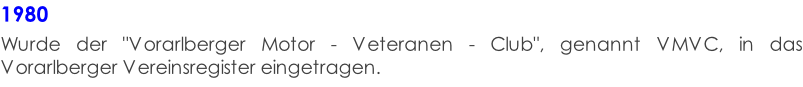 1980  Wurde der "Vorarlberger Motor - Veteranen - Club", genannt VMVC, in das Vorarlberger Vereinsregister eingetragen.